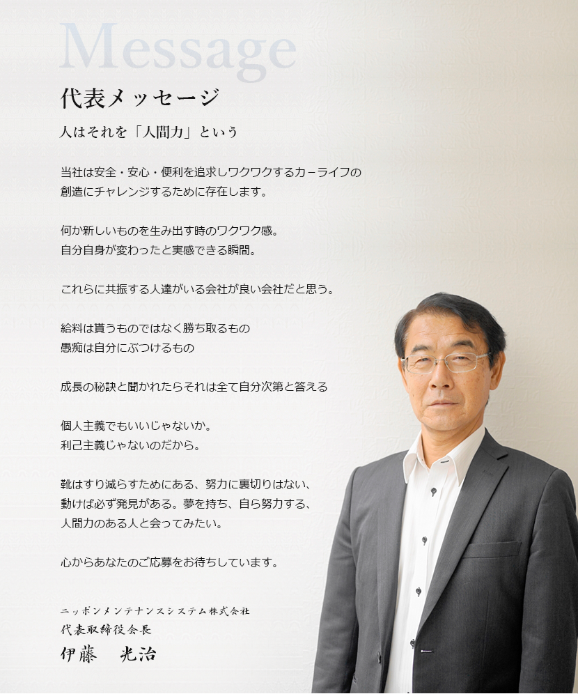 Message 代表メッセージ 人はそれを「人間力」という 当社は安全・安心・便利を追求しワクワクするカ－ライフの創造にチャレンジするために存在します。何か新しいものを生み出す時のワクワク感。自分自身が変わったと実感できる瞬間。これらに共振する人達がいる会社が良い会社だと思う。給料は貰うものではなく勝ち取るもの愚痴は自分にぶつけるもの成長の秘訣と聞かれたらそれは全て自分次第と答える個人主義でもいいじゃないか。利己主義じゃないのだから。靴はすり減らすためにある、努力に裏切りはない、動けば必ず発見がある。夢を持ち、自ら努力する、人間力のある人と会ってみたい。心からあなたのご応募をお待ちしています。