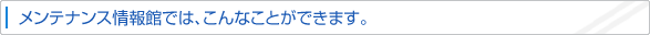 メンテナンス情報館では、こんなことができます。